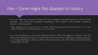 Fire – Some major fire disasters in history
 Since the 1980s the diversity of reasons for burn accidents has been linked to various human
activities - one which has increased considerably is the number of fire disasters caused by
terrorist criminal activities
Some examples are the terrorist attacks in Dublin (1981), Bologna (1985), Barcelona (1987), and London
(1988), which were the most devastating to occur in Europe.
 The worst fire disasters in the period 1980-2000 were in 1984 (LPG explosion in Mexico, with 550
deaths and 7000 people injured, of whom 625 were burned) and in 1989 (gas container explosion
on a bridge following a railway accident in the Urals region, with 2200 deaths and 3000 injured,
including 800 burned).
 