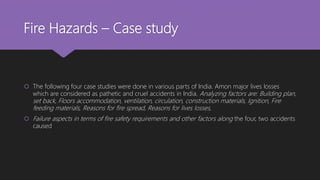 Fire Hazards – Case study
 The following four case studies were done in various parts of India. Amon major lives losses
which are considered as pathetic and cruel accidents in India. Analyzing factors are: Building plan,
set back, Floors accommodation, ventilation, circulation, construction materials, Ignition, Fire
feeding materials, Reasons for fire spread, Reasons for lives losses,
 Failure aspects in terms of fire safety requirements and other factors along the four, two accidents
caused
 