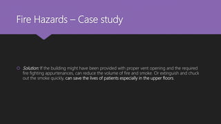 Fire Hazards – Case study
 Solution: If the building might have been provided with proper vent opening and the required
fire fighting appurtenances, can reduce the volume of fire and smoke. Or extinguish and chuck
out the smoke quickly, can save the lives of patients especially in the upper floors.
 