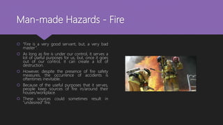 Man-made Hazards - Fire
 “Fire is a very good servant, but, a very bad
master”.
 As long as fire is under our control, it serves a
lot of useful purposes for us, but, once it goes
out of our control, it can create a lot of
destruction.
 However, despite the presence of fire safety
measures, the occurrence of accidents is
oftentimes inevitable.
 Because of the useful purposes that it serves,
people keep sources of fire in/around their
houses/workplace.
 These sources could sometimes result in
"undesired" fire.
 