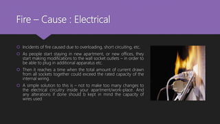 Fire – Cause : Electrical
 Incidents of fire caused due to overloading, short circuiting, etc.
 As people start staying in new apartment, or new offices, they
start making modifications to the wall socket outlets – in order to
be able to plug in additional apparatus etc.
 Then it reaches a time when the total amount of current drawn
from all sockets together could exceed the rated capacity of the
internal wiring.
 A simple solution to this is – not to make too many changes to
the electrical circuitry inside your apartment/work-place. And
any alterations if done should b kept in mind the capacity of
wires used
 