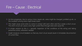 Fire – Cause : Electrical
 As time progresses, due to various minor repairs etc. wires might be changed, jumbled up etc. or
the insulation among wires might break down.
 This might cause some wires to come in contact with each other and thus create a short circuit.
This short circuit can cause a very high current flow through wires and cause fire.
 A simple solution to this is – periodic inspection of the conditions of the wiring and taking
preventive action, whenever needed.
 Install miniature circuit breakers so that any short circuit would result in immediate disconnection
of current flow.
 