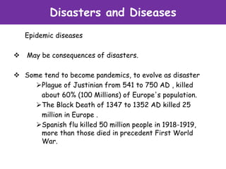 Disasters and Diseases
Epidemic diseases
 May be consequences of disasters.
 Some tend to become pandemics, to evolve as disaster
Plague of Justinian from 541 to 750 AD , killed
about 60% (100 Millions) of Europe's population.
The Black Death of 1347 to 1352 AD killed 25
million in Europe .
Spanish flu killed 50 million people in 1918-1919,
more than those died in precedent First World
War.
 