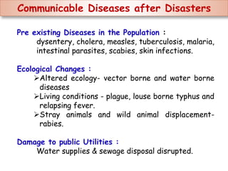 Communicable Diseases after Disasters
Pre existing Diseases in the Population :
dysentery, cholera, measles, tuberculosis, malaria,
intestinal parasites, scabies, skin infections.
Ecological Changes :
Altered ecology- vector borne and water borne
diseases
Living conditions - plague, louse borne typhus and
relapsing fever.
Stray animals and wild animal displacement-
rabies.
Damage to public Utilities :
Water supplies & sewage disposal disrupted.
 