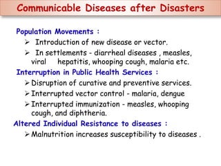 Communicable Diseases after Disasters
Population Movements :
 Introduction of new disease or vector.
 In settlements - diarrheal diseases , measles,
viral hepatitis, whooping cough, malaria etc.
Interruption in Public Health Services :
Disruption of curative and preventive services.
Interrupted vector control - malaria, dengue
Interrupted immunization - measles, whooping
cough, and diphtheria.
Altered Individual Resistance to diseases :
Malnutrition increases susceptibility to diseases .
 