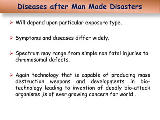 Diseases after Man Made Disasters
 Will depend upon particular exposure type.
 Symptoms and diseases differ widely.
 Spectrum may range from simple non fatal injuries to
chromosomal defects.
 Again technology that is capable of producing mass
destruction weapons and developments in bio-
technology leading to invention of deadly bio-attack
organisms ,is of ever growing concern for world .
 