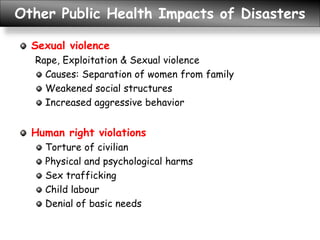Other Public Health Impacts of Disasters
Sexual violence
Rape, Exploitation & Sexual violence
Causes: Separation of women from family
Weakened social structures
Increased aggressive behavior
Human right violations
Torture of civilian
Physical and psychological harms
Sex trafficking
Child labour
Denial of basic needs
 