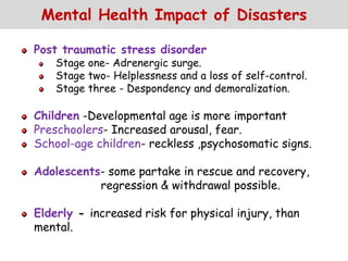 Mental Health Impact of Disasters
Post traumatic stress disorder
Stage one- Adrenergic surge.
Stage two- Helplessness and a loss of self-control.
Stage three - Despondency and demoralization.
Children -Developmental age is more important
Preschoolers- Increased arousal, fear.
School-age children- reckless ,psychosomatic signs.
Adolescents- some partake in rescue and recovery,
regression & withdrawal possible.
Elderly - increased risk for physical injury, than
mental.
 