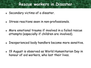 Rescue workers in Disaster
Secondary victims of a disaster.
Stress reactions seen in non-professionals.
More emotional trauma if involved in a failed rescue
attempts (especially if children are involved).
Inexperienced body handlers become more sensitive.
19 August is observed as World Humanitarian Day in
honour of aid workers, who lost their lives.
 