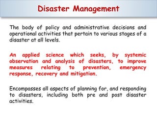 Disaster Management
The body of policy and administrative decisions and
operational activities that pertain to various stages of a
disaster at all levels.
An applied science which seeks, by systemic
observation and analysis of disasters, to improve
measures relating to prevention, emergency
response, recovery and mitigation.
Encompasses all aspects of planning for, and responding
to disasters, including both pre and post disaster
activities.
 