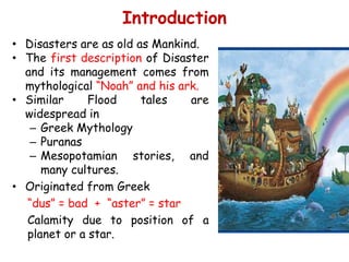 Scope
• Disasters are as old as Mankind.
• The first description of Disaster
and its management comes from
mythological “Noah” and his ark.
• Similar Flood tales are
widespread in
– Greek Mythology
– Puranas
– Mesopotamian stories, and
many cultures.
• Originated from Greek
“dus” = bad + “aster” = star
Calamity due to position of a
planet or a star.
Introduction
 