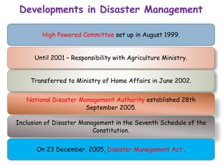 High Powered Committee set up in August 1999.
Until 2001 – Responsibility with Agriculture Ministry.
Transferred to Ministry of Home Affairs in June 2002.
National Disaster Management Authority established 28th
September 2005.
Inclusion of Disaster Management in the Seventh Schedule of the
Constitution.
On 23 December, 2005, Disaster Management Act .
Developments in Disaster Management
 