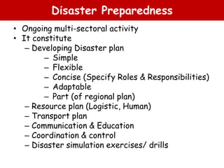 Disaster Preparedness
• Ongoing multi-sectoral activity
• It constitute
– Developing Disaster plan
– Simple
– Flexible
– Concise (Specify Roles & Responsibilities)
– Adaptable
– Part (of regional plan)
– Resource plan (Logistic, Human)
– Transport plan
– Communication & Education
– Coordination & control
– Disaster simulation exercises/ drills
 