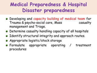 Medical Preparedness & Hospital
Disaster preparedness
Developing and capacity building of medical team for
Trauma & psycho-social care, Mass casualty
management and Triage.
Determine casualty handling capacity of all hospitals
Identify structural integrity and approach routes.
Appropriate logistic/stock storage
Formulate appropriate operating / treatment
procedures
 