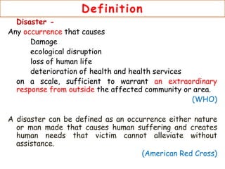 Definition
Disaster -
Any occurrence that causes
Damage
ecological disruption
loss of human life
deterioration of health and health services
on a scale, sufficient to warrant an extraordinary
response from outside the affected community or area.
(WHO)
A disaster can be defined as an occurrence either nature
or man made that causes human suffering and creates
human needs that victim cannot alleviate without
assistance.
(American Red Cross)
 