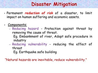 • Permanent reduction of risk of a disaster, to limit
impact on human suffering and economic assets.
• Components:
– Reducing hazard - Protection against threat by
removing the cause of threat.
Eg. Embankment of river, Adopt safe procedure in
industry
– Reducing vulnerability - reducing the effect of
threat
Eg. Earthquake safe building
“Natural hazards are inevitable, reduce vulnerability.”
Disaster Mitigation
 