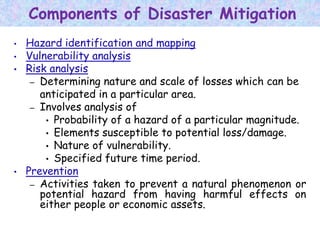 Components of Disaster Mitigation
• Hazard identification and mapping
• Vulnerability analysis
• Risk analysis
– Determining nature and scale of losses which can be
anticipated in a particular area.
– Involves analysis of
• Probability of a hazard of a particular magnitude.
• Elements susceptible to potential loss/damage.
• Nature of vulnerability.
• Specified future time period.
• Prevention
– Activities taken to prevent a natural phenomenon or
potential hazard from having harmful effects on
either people or economic assets.
 