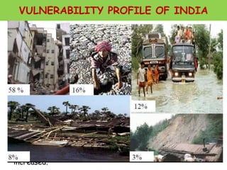 VULNERABILITY PROFILE OF INDIA
Asian region is most disaster prone region with 60%
of the major natural disasters of world.
India is vulnerable in varying degrees to a large
number of natural as well as man-made disasters.
• 12 % land is prone to floods and river erosion.
• 58 % landmass is prone to earthquakes.
• 5,700 km coastline is prone to cyclones and tsunamis.
• 68% cultivable area is vulnerable to drought.
• Hilly areas are at risk from landslides and avalanches.
• Further, the vulnerability to Nuclear, Biological and
Chemical (NBC) disasters and terrorism has also
increased.
 
