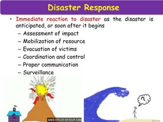 Disaster Response
• Immediate reaction to disaster as the disaster is
anticipated, or soon after it begins
– Assessment of impact
– Mobilization of resource
– Evacuation of victims
– Coordination and control
– Proper communication
– Surveillance
 