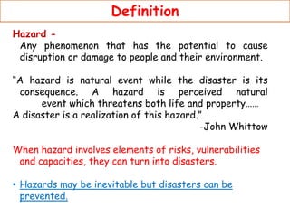 Definition
Hazard -
Any phenomenon that has the potential to cause
disruption or damage to people and their environment.
“A hazard is natural event while the disaster is its
consequence. A hazard is perceived natural
event which threatens both life and property……
A disaster is a realization of this hazard.”
-John Whittow
When hazard involves elements of risks, vulnerabilities
and capacities, they can turn into disasters.
• Hazards may be inevitable but disasters can be
prevented.
 