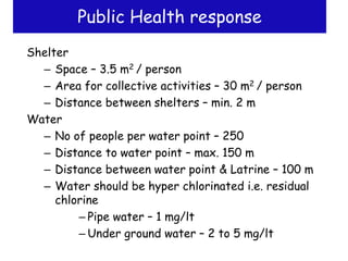 Public Health response
Shelter
– Space – 3.5 m2 / person
– Area for collective activities – 30 m2 / person
– Distance between shelters – min. 2 m
Water
– No of people per water point – 250
– Distance to water point – max. 150 m
– Distance between water point & Latrine – 100 m
– Water should be hyper chlorinated i.e. residual
chlorine
– Pipe water – 1 mg/lt
– Under ground water – 2 to 5 mg/lt
 