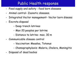 Public Health response
• Food supply and safety : food born diseases
• Animal control- Zoonotic diseases.
• Integrated Vector management- Vector born diseses
• Excreta disposal
• Deep trench latrines
• Max 20 peoples per latrine
• Distance to latrine- max. 30 m
• Communicable disease control
• Vaccination: Measles, Tetanus
• Chemoprophylaxis: Malaria, Cholera, Meningitis
• Disposal of dead bodies
 