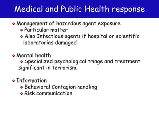 Medical and Public Health response
Management of hazardous agent exposure
Particular matter
Also Infectious agents if hospital or scientific
laboratories damaged
Mental health
Specialized psychological triage and treatment
significant in terrorism.
Information
Behavioral Contagion handling
Risk communication
 