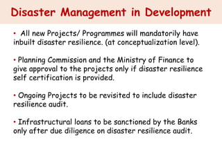 Disaster Management in Development
• All new Projects/ Programmes will mandatorily have
inbuilt disaster resilience. (at conceptualization level).
• Planning Commission and the Ministry of Finance to
give approval to the projects only if disaster resilience
self certification is provided.
• Ongoing Projects to be revisited to include disaster
resilience audit.
• Infrastructural loans to be sanctioned by the Banks
only after due diligence on disaster resilience audit.
 