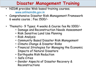 Disaster Management Training
• NIDM provides Web based training courses.
www.onlinenidm.gov.in
• Comprehensive Disaster Risk Management Framework
6 weeks course ; Fee 1500/-
• Thematic- 9 Types; 4 weeks & Course fee Rs 1000/-
• Damage and Reconstruction Needs Assessment
• Risk Sensitive Land Use Planning
• Risk Analysis
• Community Based Disaster Risk Management
• Climate Change & Disaster Risks
• Financial Strategies for Managing the Economic
Impacts of Natural Disasters
• Earthquake Risk Reduction
• Safe Cities
• Gender Aspects of Disaster Recovery &
Reconstructions
 