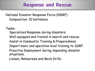 Response and Rescue
National Disaster Response Force (NDRF)
Composition: 10 battalions
Tasks-
Specialized Response during disasters.
Well equipped and trained in search and rescue.
Assist in Community Training & Preparedness.
Impart basic and operation level training to SDRF.
Proactive Deployment during impending disaster
situations.
Liaison, Rehearsals and Mock Drills.
 