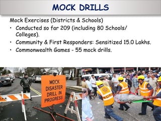MOCK DRILLS
Mock Exercises (Districts & Schools)
• Conducted so far 209 (including 80 Schools/
Colleges).
• Community & First Responders: Sensitized 15.0 Lakhs.
• Commonwealth Games - 55 mock drills.
 
