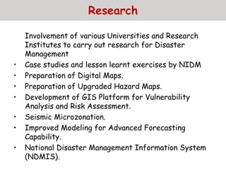 Research
Involvement of various Universities and Research
Institutes to carry out research for Disaster
Management
• Case studies and lesson learnt exercises by NIDM
• Preparation of Digital Maps.
• Preparation of Upgraded Hazard Maps.
• Development of GIS Platform for Vulnerability
Analysis and Risk Assessment.
• Seismic Microzonation.
• Improved Modeling for Advanced Forecasting
Capability.
• National Disaster Management Information System
(NDMIS).
 