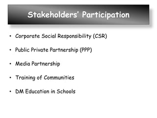 Stakeholders’ Participation
• Corporate Social Responsibility (CSR)
• Public Private Partnership (PPP)
• Media Partnership
• Training of Communities
• DM Education in Schools
 