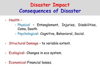Disaster Impact
Consequences of Disaster
• Health –
• Physical – Entanglement, Injuries, Disabilities,
Coma, Death.
• Psychological- Cognitive, Behavioral, Social.
• Structural Damage – to variable extent.
• Ecological- Changes in eco system.
• Economical-Financial losses.
 