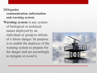 3)Organize
communication ,information
and warning system.
Warning system is any system
of biological or technical
nature deployed by an
individual or group to inform
of a future danger. Its purpose
is to enable the deployer of the
warning system to prepare for
the danger and act accordingly
to mitigate or avoid it.
 