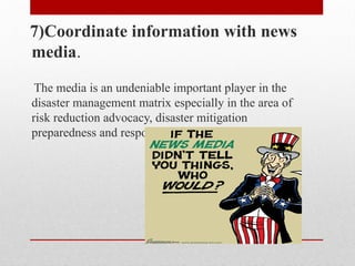 7)Coordinate information with news
media.
The media is an undeniable important player in the
disaster management matrix especially in the area of
risk reduction advocacy, disaster mitigation
preparedness and response.
 