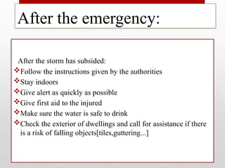 After the emergency:
After the storm has subsided:
Follow the instructions given by the authorities
Stay indoors
Give alert as quickly as possible
Give first aid to the injured
Make sure the water is safe to drink
Check the exterior of dwellings and call for assistance if there
is a risk of falling objects[tiles,guttering...]
 