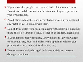  If you know that people have been buried, tell the rescue teams.
Do not rush and do not worsen the situation of injured persons or
your own situation.
 Avoid places where there are loose electric wires and do not touch
any metal object in contact with them.
 Do not drink water from open containers without having examined
it and filtered it through a sieve, a filter or an ordinary clean cloth.
 If your home is badly damaged, you will have to leave it. Collect
water containers, food, and ordinary and special medicines (for
persons with heart complaints, diabetes, etc.)
 Do not re-enter badly damaged buildings and do not go near
damaged structures.
 