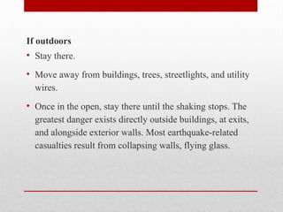 If outdoors
• Stay there.
• Move away from buildings, trees, streetlights, and utility
wires.
• Once in the open, stay there until the shaking stops. The
greatest danger exists directly outside buildings, at exits,
and alongside exterior walls. Most earthquake-related
casualties result from collapsing walls, flying glass.
 