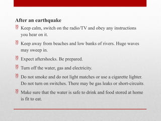 After an earthquake
 Keep calm, switch on the radio/TV and obey any instructions
you hear on it.
 Keep away from beaches and low banks of rivers. Huge waves
may sweep in.
 Expect aftershocks. Be prepared.
 Turn off the water, gas and electricity.
 Do not smoke and do not light matches or use a cigarette lighter.
Do not turn on switches. There may be gas leaks or short-circuits.
 Make sure that the water is safe to drink and food stored at home
is fit to eat.
 