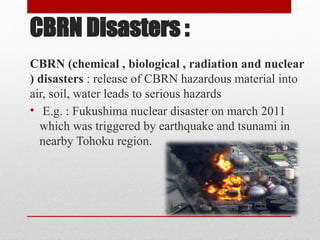 CBRN Disasters :
CBRN (chemical , biological , radiation and nuclear
) disasters : release of CBRN hazardous material into
air, soil, water leads to serious hazards
• E.g. : Fukushima nuclear disaster on march 2011
which was triggered by earthquake and tsunami in
nearby Tohoku region.
 