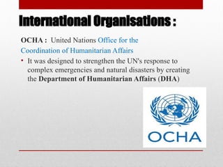 International Organisations :
OCHA : United Nations Office for the
Coordination of Humanitarian Affairs
• It was designed to strengthen the UN's response to
complex emergencies and natural disasters by creating
the Department of Humanitarian Affairs (DHA)
 