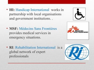 • HI: Handicap International works in
partnership with local organisations
and government institutions. .
• MSF: Médecins Sans Frontières
provides medical services in
emergency situations.
• RI: Rehabilitation International is a
global network of expert
professionals
 