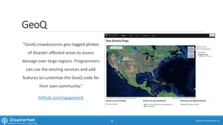 GeoQ
“GeoQ crowdsources geo-tagged photos
of disaster-affected areas to assess
damage over large regions. Programmers
can use the existing services and add
features to customize the GeoQ code for
their own community.“
Github.com/ngageooint
7/11/2015 © DisasterNet, Inc.10
 