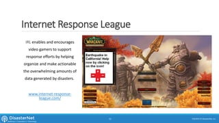 Internet Response League
IRL enables and encourages
video gamers to support
response efforts by helping
organize and make actionable
the overwhelming amounts of
data generated by disasters.
www.internet-response-
league.com/
7/11/2015 © DisasterNet, Inc.13
 