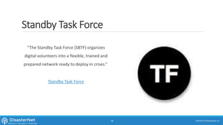 Standby Task Force
7/11/2015 © DisasterNet, Inc.18
“The Standby Task Force (SBTF) organizes
digital volunteers into a flexible, trained and
prepared network ready to deploy in crises.”
Standby Task Force
 