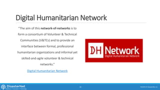 Digital Humanitarian Network
“The aim of this network-of-networks is to
form a consortium of Volunteer & Technical
Communities (V&TCs) and to provide an
interface between formal, professional
humanitarian organizations and informal yet
skilled-and-agile volunteer & technical
networks.”
Digital Humanitarian Network
7/11/2015 © DisasterNet, Inc.19
 