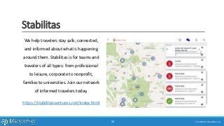 Stabilitas
We help travelers stay safe, connected,
and informed about what is happening
around them. Stabilitas is for teams and
travelers of all types: from professional
to leisure, corporate to nonprofit,
families to universities. Join our network
of informed travelers today.
https://stabilitasventures.net/index.html
7/11/2015 © DisasterNet, Inc.38
 