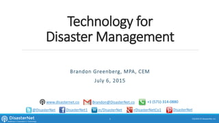 Technology for
Disaster Management
Brandon Greenberg, MPA, CEM
July 10, 2015
7/11/2015 © DisasterNet, Inc.1
@DisasterNet DisasterNet1 +DisasterNetCo1in/DisasterNet DisasterNet
Brandon@DisasterNet.co +1 (571)-314-0880www.disasternet.co
 