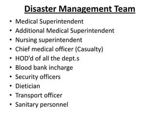 Disaster Management Team
•
•
•
•
•
•
•
•
•
•

Medical Superintendent
Additional Medical Superintendent
Nursing superintendent
Chief medical officer (Casualty)
HOD’d of all the dept.s
Blood bank incharge
Security officers
Dietician
Transport officer
Sanitary personnel

 